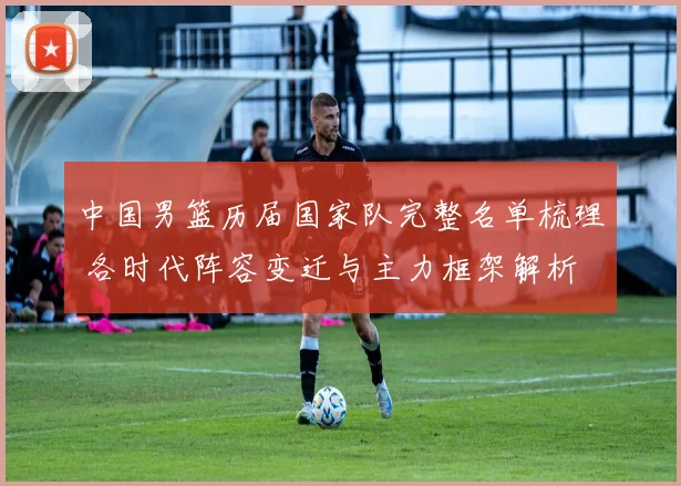 中国男篮历届国家队完整名单梳理 各时代阵容变迁与主力框架解析