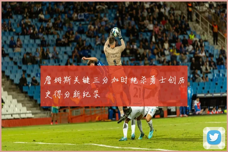 詹姆斯关键三分加时绝杀勇士创历史得分新纪录