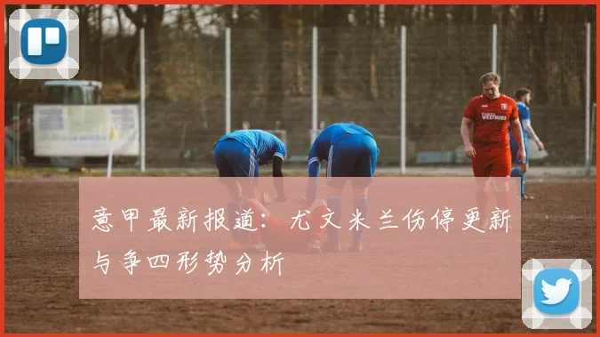 意甲最新报道：尤文米兰伤停更新与争四形势分析
