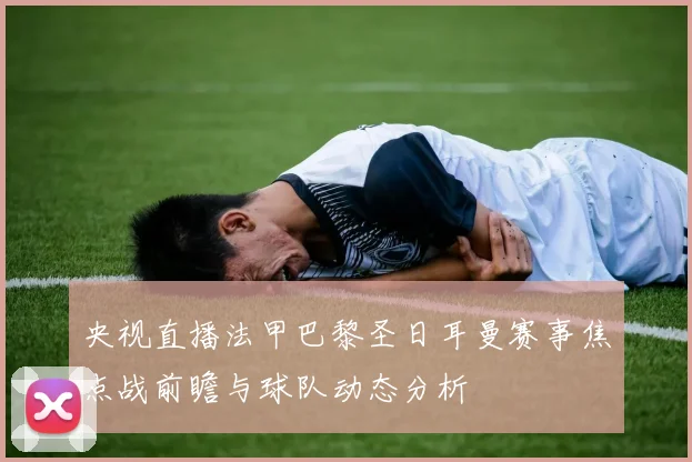 央视直播法甲巴黎圣日耳曼赛事焦点战前瞻与球队动态分析