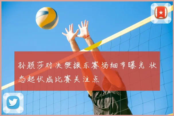 孙颖莎对决樊振东赛场细节曝光 状态起伏成比赛关注点