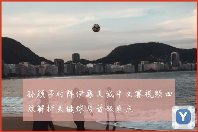 孙颖莎对阵伊藤美诚半决赛视频回放解析关键球与晋级看点