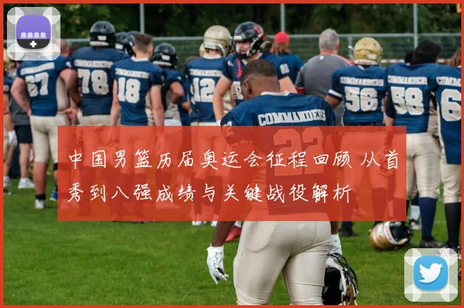 中国男篮历届奥运会征程回顾 从首秀到八强成绩与关键战役解析