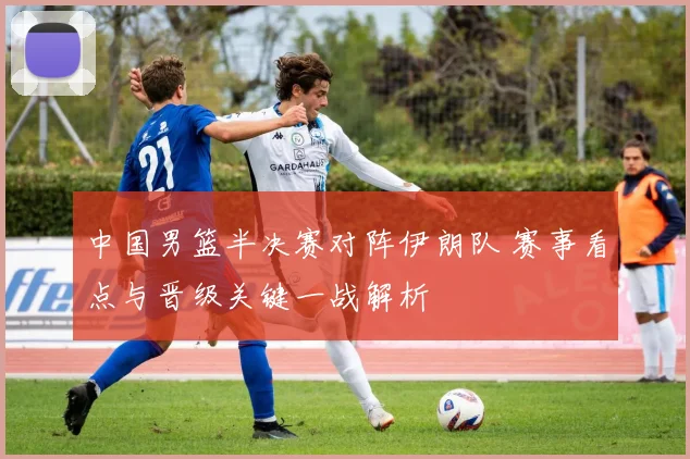 中国男篮半决赛对阵伊朗队 赛事看点与晋级关键一战解析