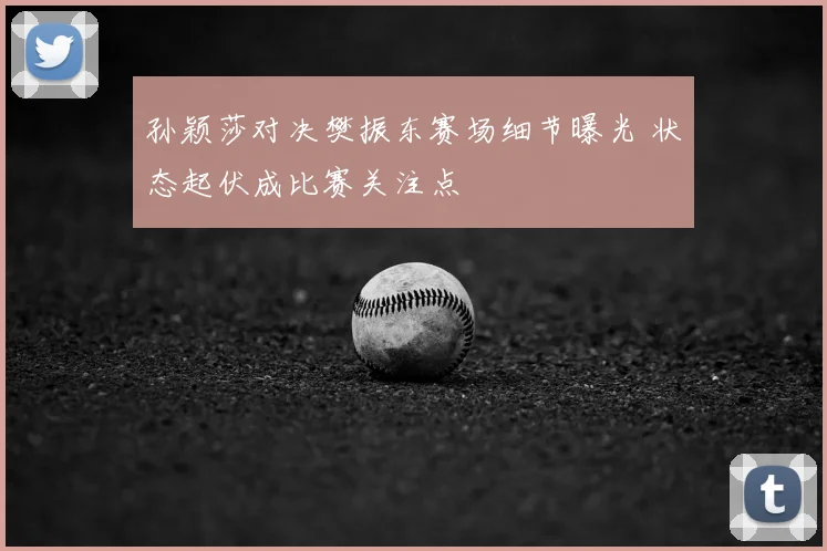 孙颖莎对决樊振东赛场细节曝光 状态起伏成比赛关注点