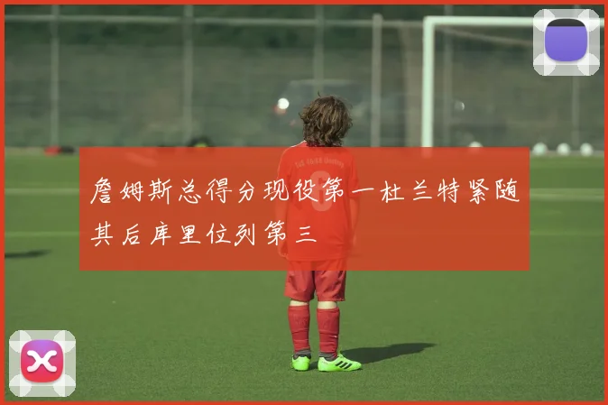 詹姆斯总得分现役第一杜兰特紧随其后库里位列第三