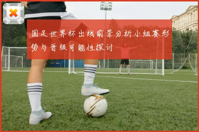 国足世界杯出线前景分析小组赛形势与晋级可能性探讨