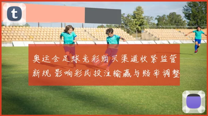 奥运会足球竞彩购买渠道收紧监管新规 影响彩民投注输赢与赔率调整