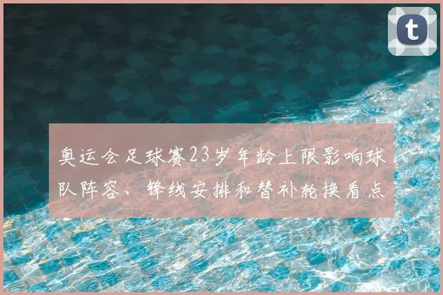 奥运会足球赛23岁年龄上限影响球队阵容、锋线安排和替补轮换看点