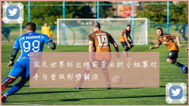 国足世界杯出线前景分析小组赛对手与晋级形势解读