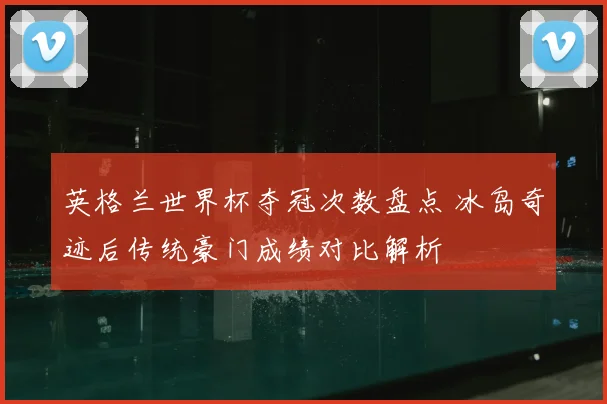 英格兰世界杯夺冠次数盘点 冰岛奇迹后传统豪门成绩对比解析