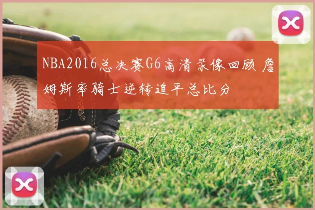 NBA2016总决赛G6高清录像回顾 詹姆斯率骑士逆转追平总比分