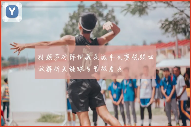 孙颖莎对阵伊藤美诚半决赛视频回放解析关键球与晋级看点