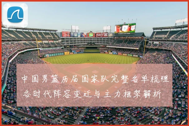 中国男篮历届国家队完整名单梳理 各时代阵容变迁与主力框架解析