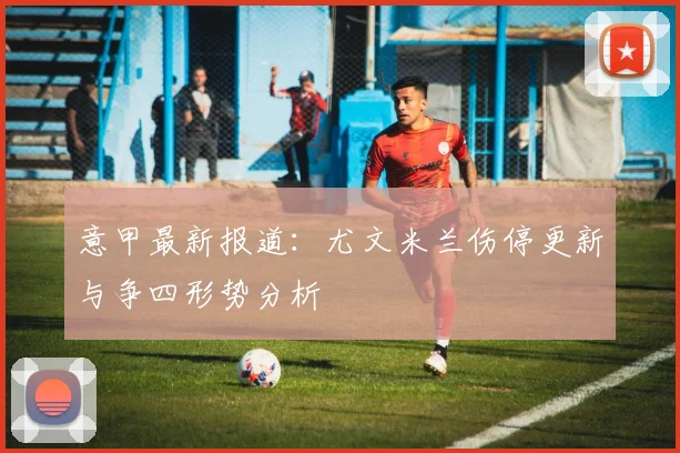 意甲最新报道:尤文米兰伤停更新与争四形势分析