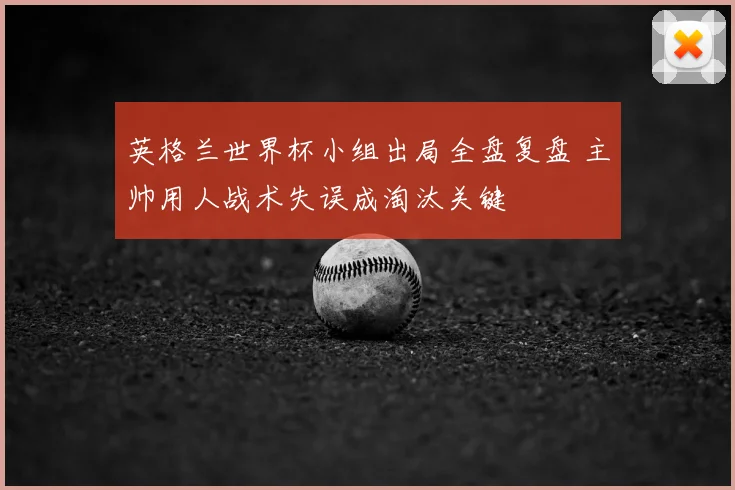 英格兰世界杯小组出局全盘复盘 主帅用人战术失误成淘汰关键