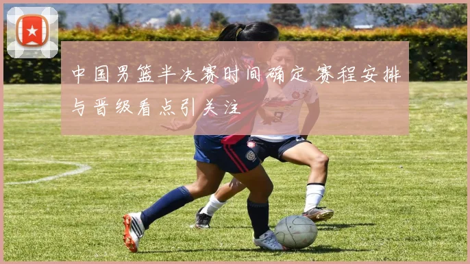 中国男篮半决赛时间确定 赛程安排与晋级看点引关注