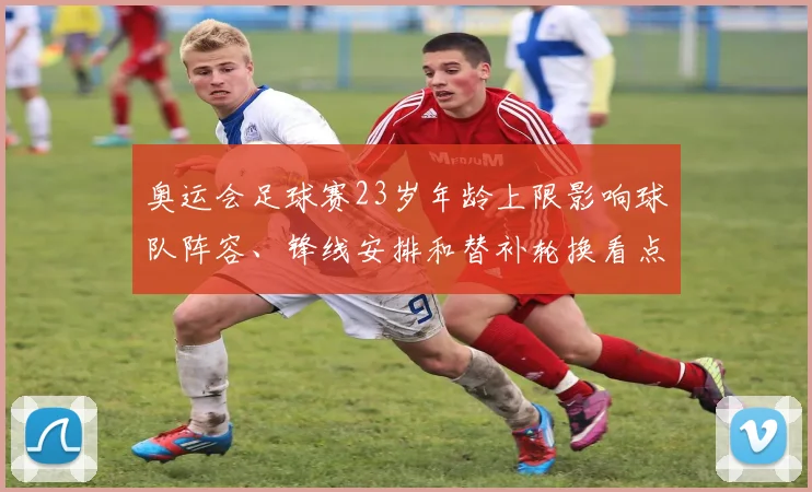 奥运会足球赛23岁年龄上限影响球队阵容、锋线安排和替补轮换看点