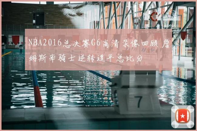 NBA2016总决赛G6高清录像回顾 詹姆斯率骑士逆转追平总比分