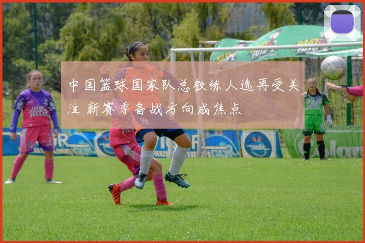 中国篮球国家队总教练人选再受关注 新赛季备战方向成焦点