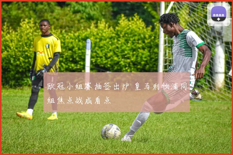 欧冠小组赛抽签出炉 皇马利物浦同组焦点战成看点