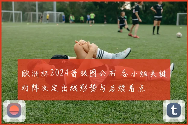 欧洲杯2024晋级图公布 各小组关键对阵决定出线形势与后续看点