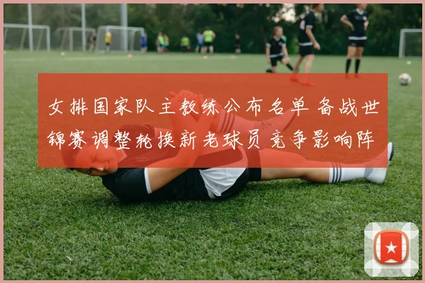 女排国家队主教练公布名单 备战世锦赛调整轮换新老球员竞争影响阵容深度