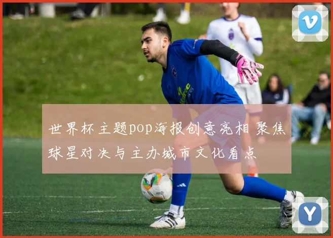 世界杯主题pop海报创意亮相 聚焦球星对决与主办城市文化看点