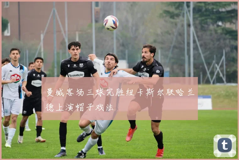 曼城客场三球完胜纽卡斯尔联哈兰德上演帽子戏法