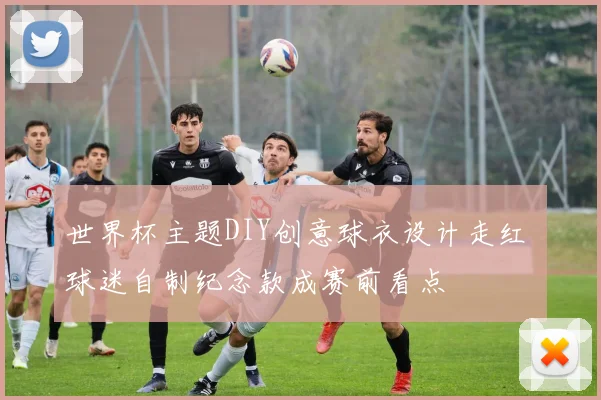 世界杯主题DIY创意球衣设计走红 球迷自制纪念款成赛前看点