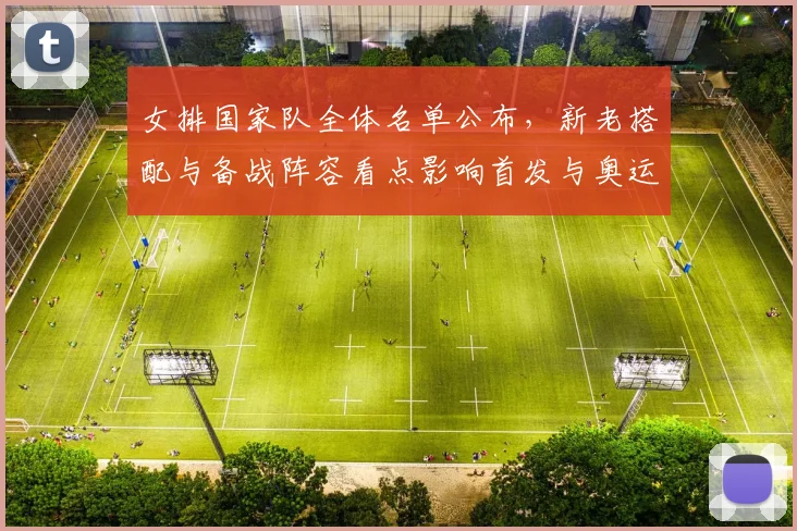 女排国家队全体名单公布，新老搭配与备战阵容看点影响首发与奥运节奏