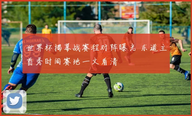 世界杯揭幕战赛程对阵曝光 东道主首秀时间赛地一文看清