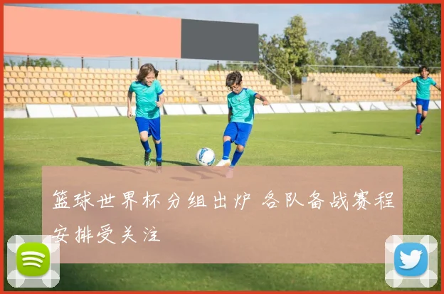 篮球世界杯分组出炉 各队备战赛程安排受关注