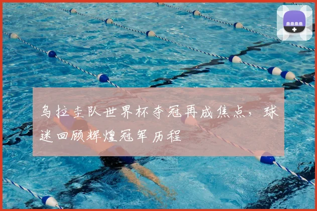 乌拉圭队世界杯夺冠再成焦点，球迷回顾辉煌冠军历程