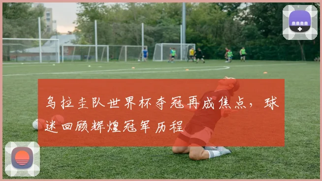 乌拉圭队世界杯夺冠再成焦点，球迷回顾辉煌冠军历程